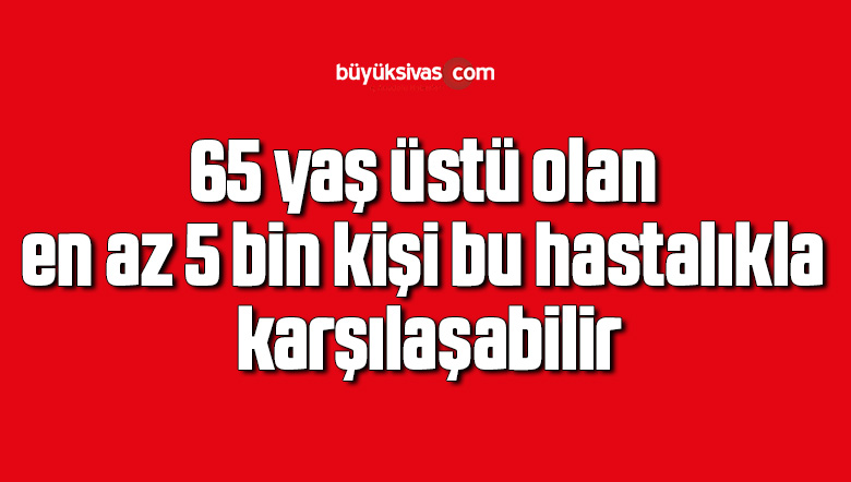 65 yaş üstü olan en az 5 bin kişi bu hastalıkla karşılaşabilir