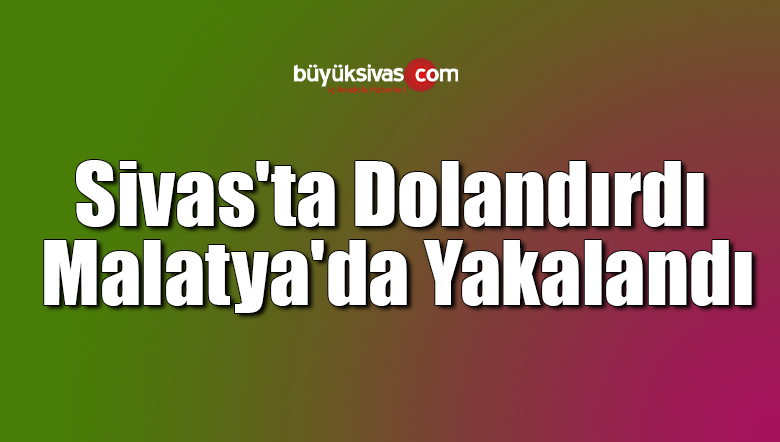 Sivas’ta Dolandırdı Malatya’da Yakalandı