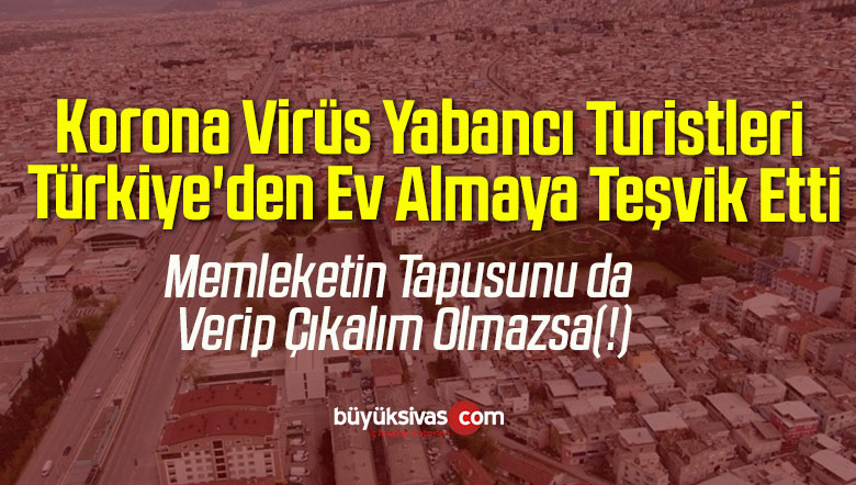 Korona Virüs Yabancı Turistleri Türkiye’den Ev Almaya Teşvik Etti