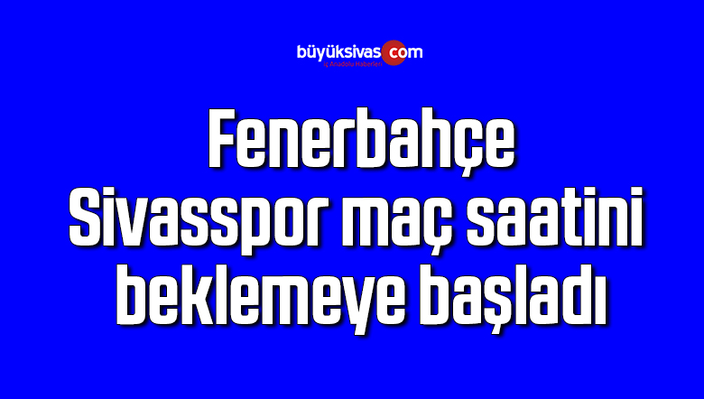 Fenerbahçe, Sivasspor maç saatini beklemeye başladı