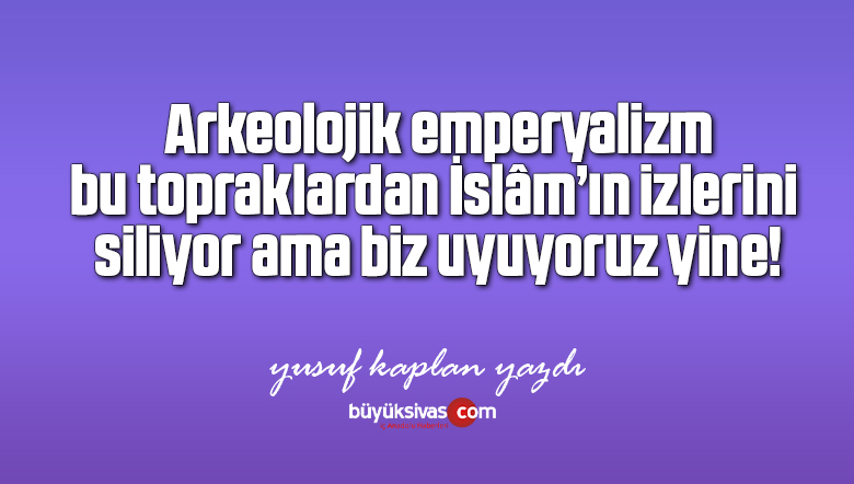 Arkeolojik emperyalizm, bu topraklardan İslâm’ın izlerini siliyor ama biz uyuyoruz yine!