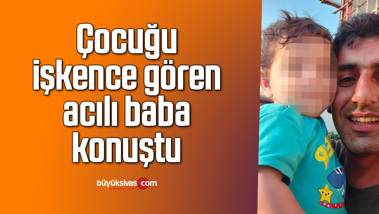 Çocuğu işkence gören acılı baba konuştu