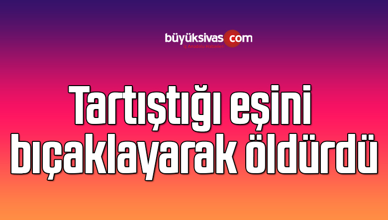 Tartıştığı eşini bıçaklayarak öldürdü