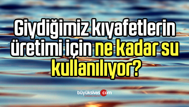 Giydiğimiz kıyafetlerin üretimi için ne kadar su kullanılıyor?