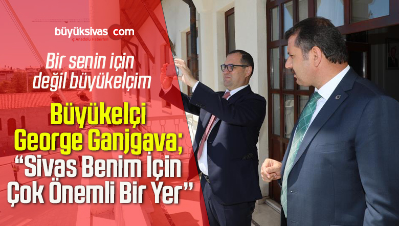 Büyükelçi George Ganjgava; “Sivas Benim İçin Çok Önemli Bir Yer’’