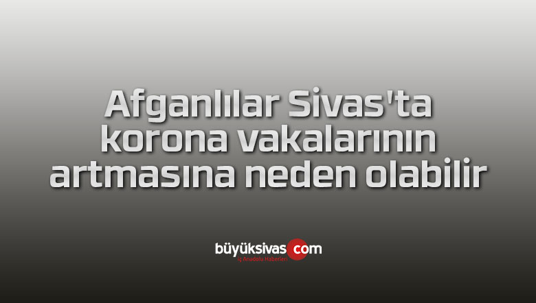 Afganlılar Sivas’ta korona vakalarının artmasına neden olabilir
