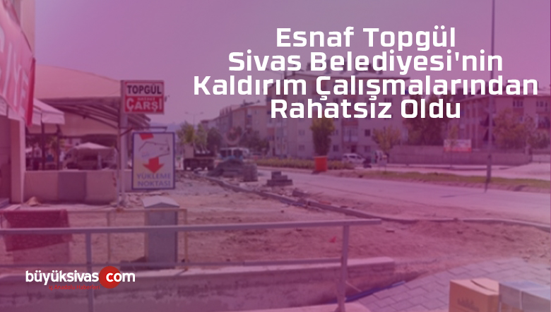 Esnaf Topgül Sivas Belediyesi’nin Kaldırım Çalışmalarından Rahatsız Oldu