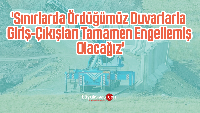 ‘Sınırlarda Ördüğümüz Duvarlarla Giriş-Çıkışları Tamamen Engellemiş Olacağız’