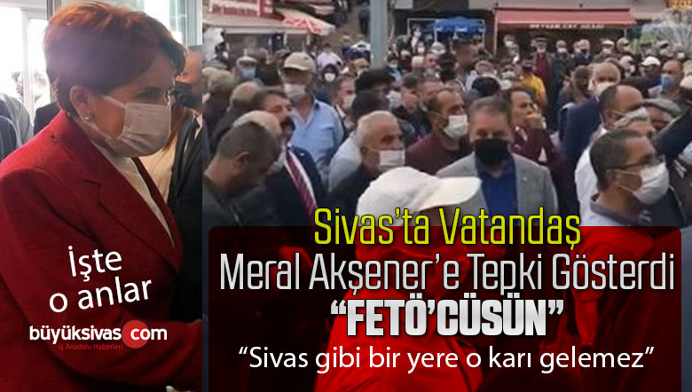 Sivas’ta Meral Akşener’e Vatandaş “FETÖ’cüsün” şeklinde tepki gösterdi