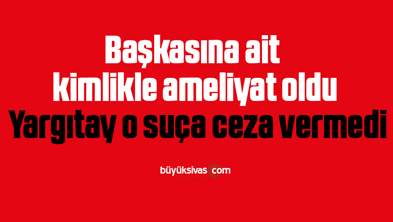 Başkasına ait kimlikle ameliyat oldu, Yargıtay o suça ceza vermedi