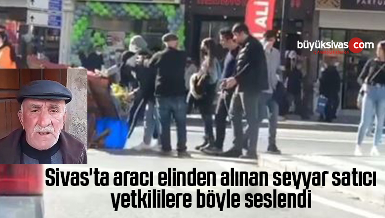 Sivas’ta aracı elinden alınan seyyar satıcı yetkililere böyle seslendi