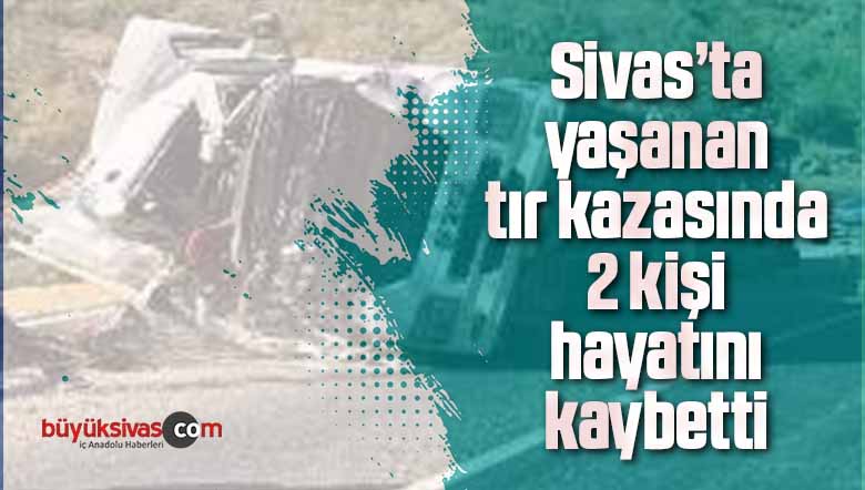 Sivas’ta yaşanan tır kazasında 2 kişi hayatını kaybetti