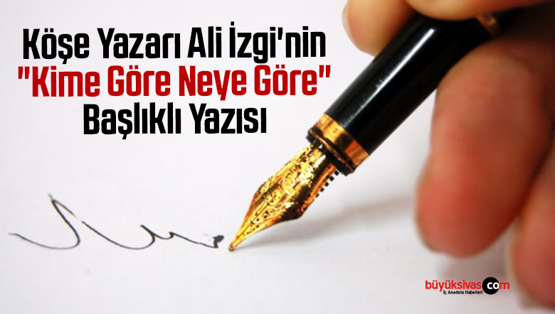Köşe Yazarı Ali İzgi’nin “Kime Göre Neye Göre” Başlıklı Yazısı