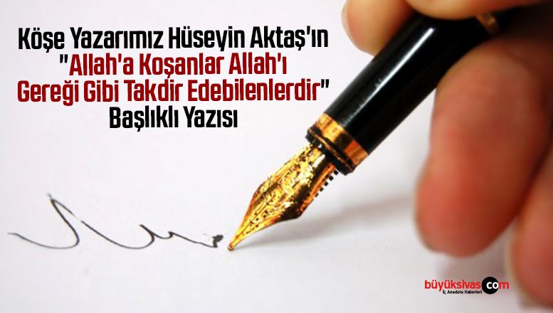 Köşe Yazarımız Hüseyin Aktaş’ın “Allah’a Koşanlar Allah’ı Gereği Gibi Takdir Edebilenlerdir” Başlıklı Yazısı