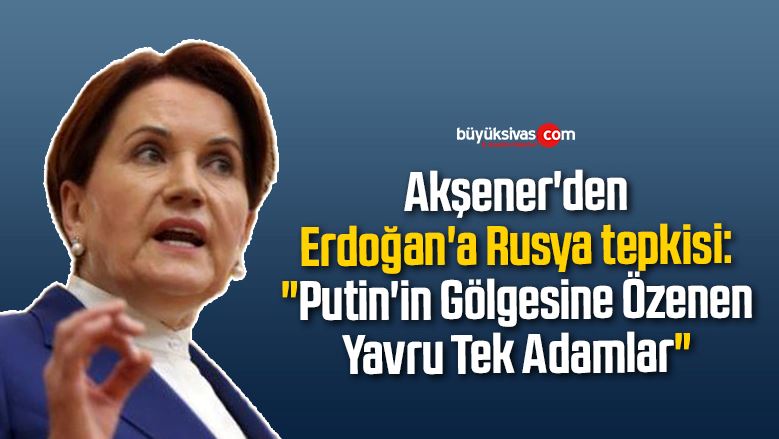 Akşener’den Erdoğan’a Rusya tepkisi: “Putin’in Gölgesine Özenen Yavru Tek Adamlar”