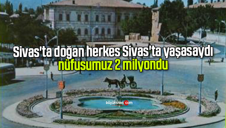 Sivas’ta doğan herkes Sivas’ta yaşasaydı nüfusumuz 2 milyon oluyordu