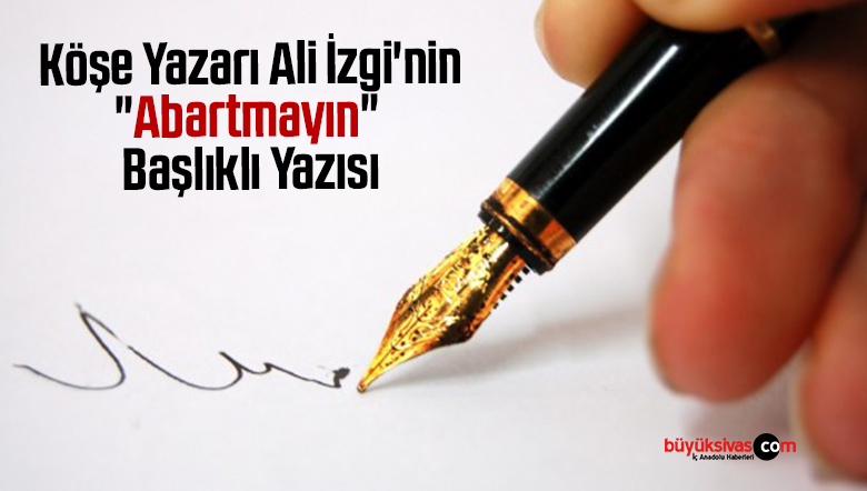 Köşe Yazarı Ali İzgi’nin “Abartmayın” Başlıklı Yazısı