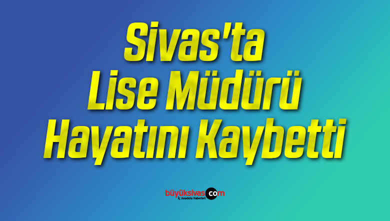 Sivas’ta Çok Programlı Anadolu Lisesi Müdürü Hayatını Kaybetti