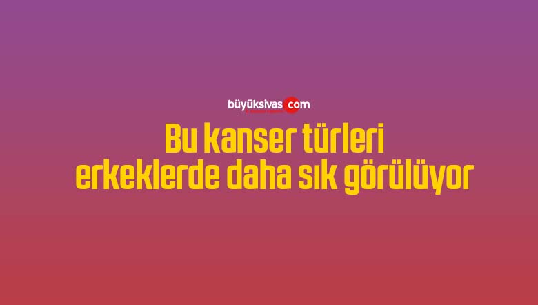 Bu kanser türleri erkeklerde daha sık görülüyor