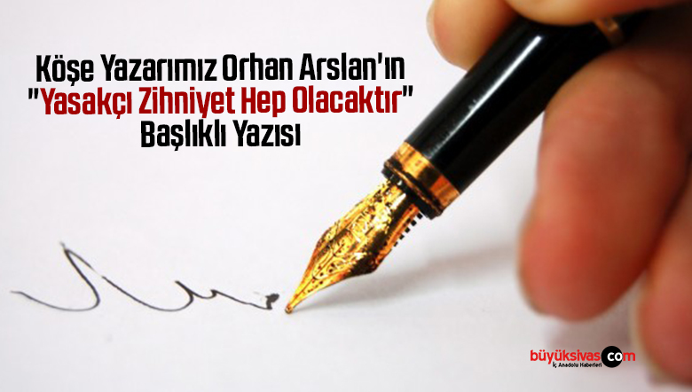 Köşe Yazarımız Orhan Arslan’ın “Yasakçı Zihniyet Hep Olacaktır” Başlıklı Yazısı
