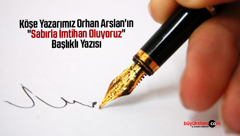 Köşe Yazarımız Orhan Arslan’ın “Sabırla İmtihan Oluyoruz” Başlıklı Yazısı