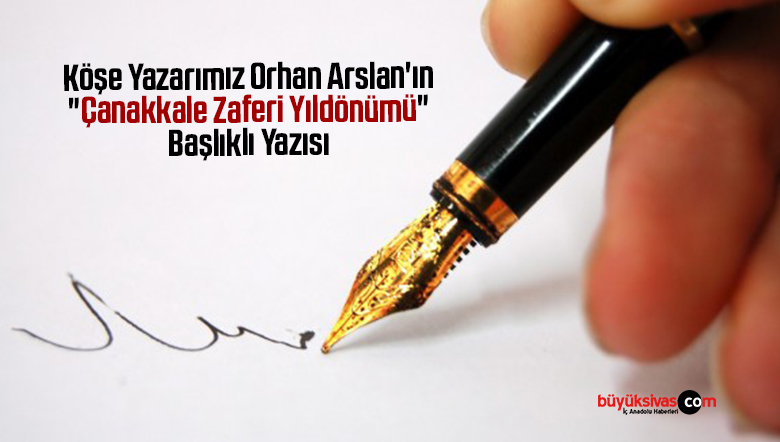 Köşe Yazarımız Orhan Arslan’ın “Çanakkale Zaferi Yıldönümü” Başlıklı Yazısı