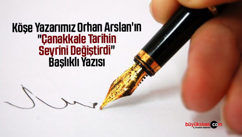 Köşe Yazarımız Orhan Arslan’ın “Çanakkale Tarihin Seyrini Değiştirdi” Başlıklı Yazısı