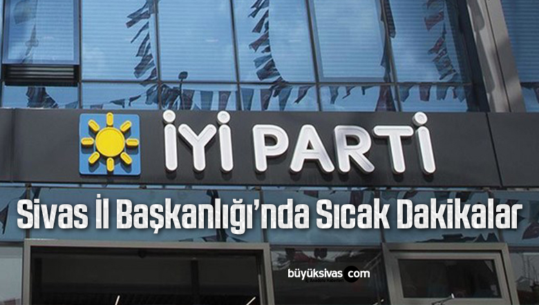 İYİ Parti Sivas İl Başkanlığı’nda Sıcak Dakikalar