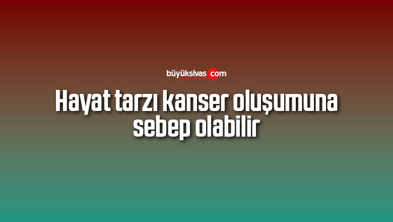 Hayat tarzı kanser oluşumuna sebep olabilir