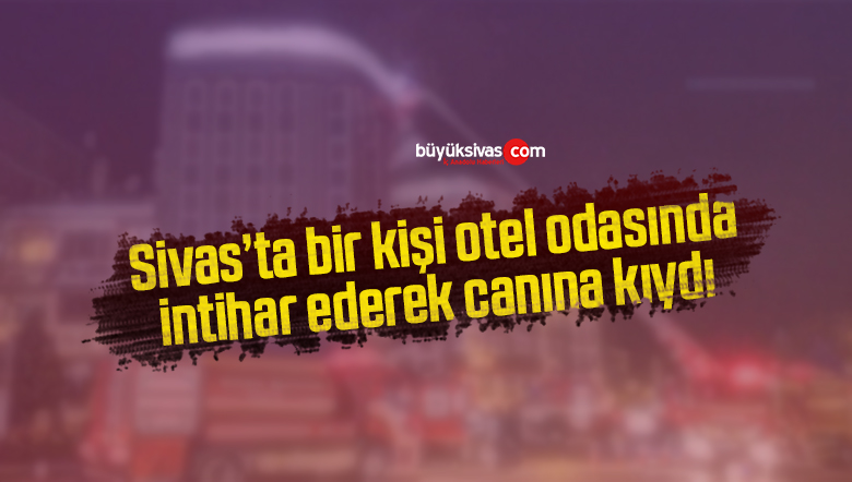 Sivas’ta bir kişi otel odasında intihar ederek canına kıydı