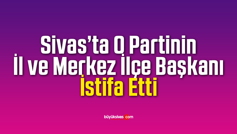 Sivas’ta O Partinin Sivas İl ve İlçe Başkanı İstifa Etti