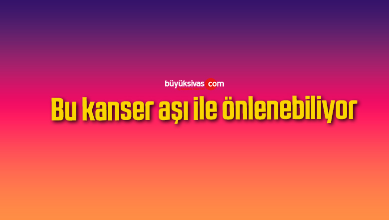 Bu kanser aşı ile önlenebiliyor