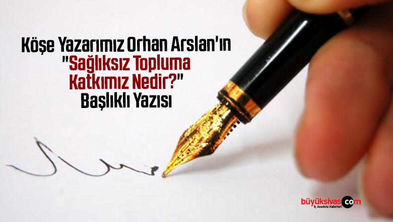 Köşe Yazarımız Orhan Arslan’ın “Sağlıksız  Topluma Katkımız Nedir?” Başlıklı Yazısı