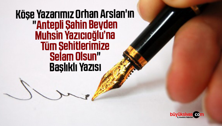 Köşe Yazarımız Orhan Arslan’ın “Antepli Şahin Beyden Muhsin Yazıcıoğlu’na Tüm Şehitlerimize Selam Olsun” Başlıklı Yazısı