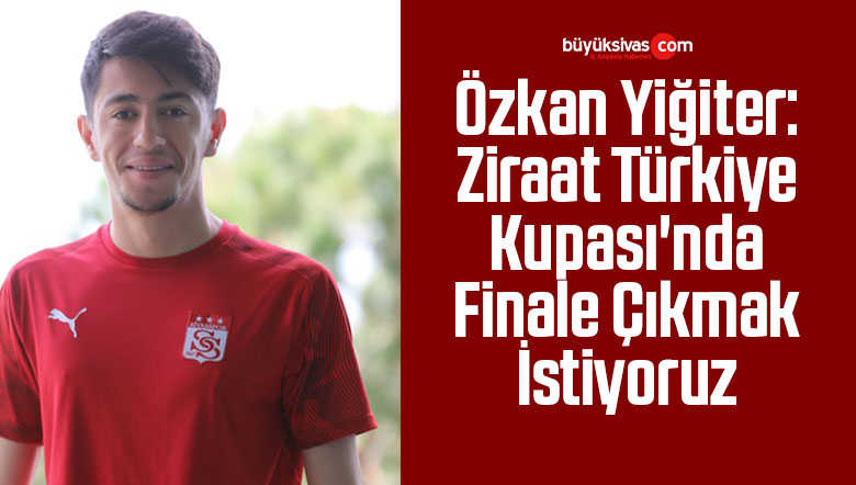 Özkan Yiğiter: Ziraat Türkiye Kupası’nda Finale Çıkmak İstiyoruz