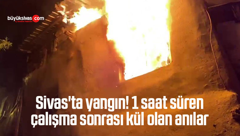 Sivas’ta yangın! 1 saat süren çalışma sonrası kül olan anılar