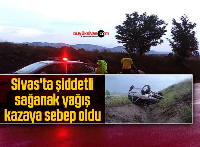 Sivas’ta şiddetli sağanak yağış kazaya sebep oldu