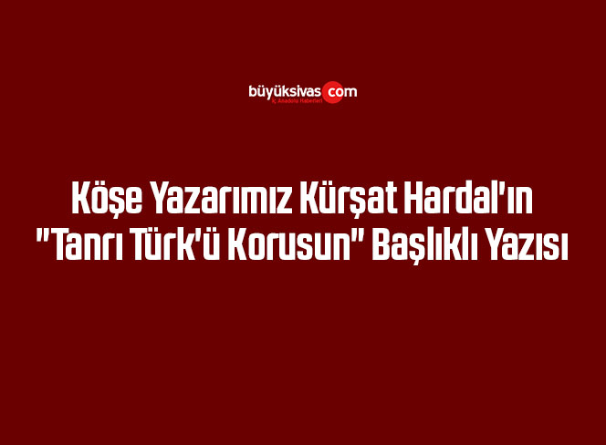 Köşe Yazarımız Kürşat Hardal’ın “Tanrı Türk’ü Korusun” Başlıklı Yazısı