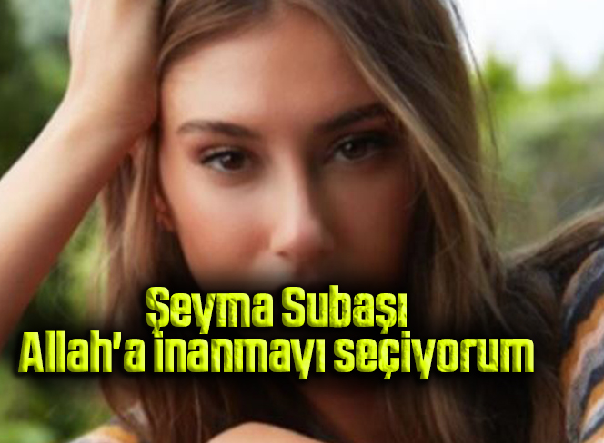 Şeyma Subaşı: Allah’a inanmayı seçiyorum