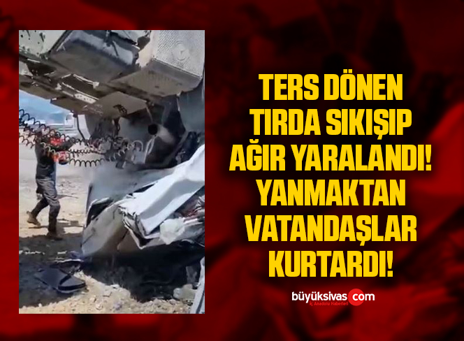 Ters dönen tırda sıkışıp ağır yaralandı, yanmaktan vatandaşlar kurtardı