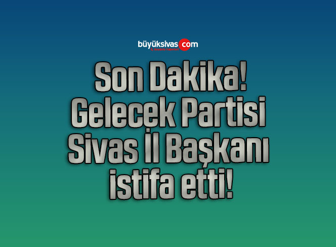 Gelecek Partisi Sivas İl Başkanı istifa etti