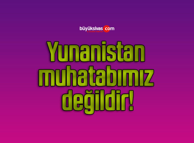 Yunanistan muhatabımız değildir!
