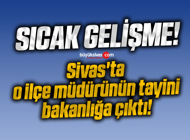 Sivas’ta o ilçe müdürünün tayini bakanlığa çıktı!