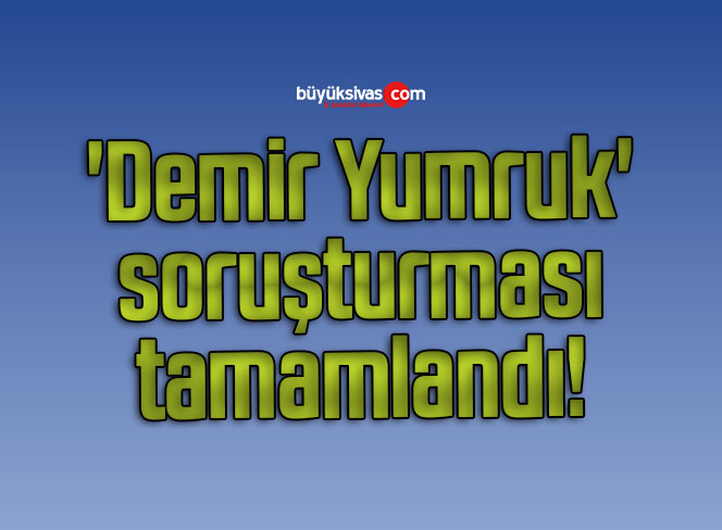 ‘Demir Yumruk’ soruşturması tamamlandı