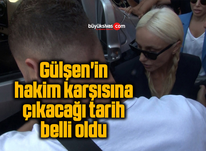 Gülşen’in hakim karşısına çıkacağı tarih belli oldu