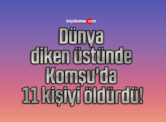 Dünya diken üstünde Komşu’da 11 kişiyi öldürdü!