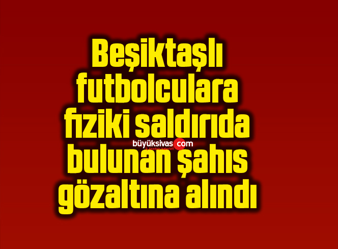Beşiktaşlı futbolculara fiziki saldırıda bulunan şahıs gözaltına alındı