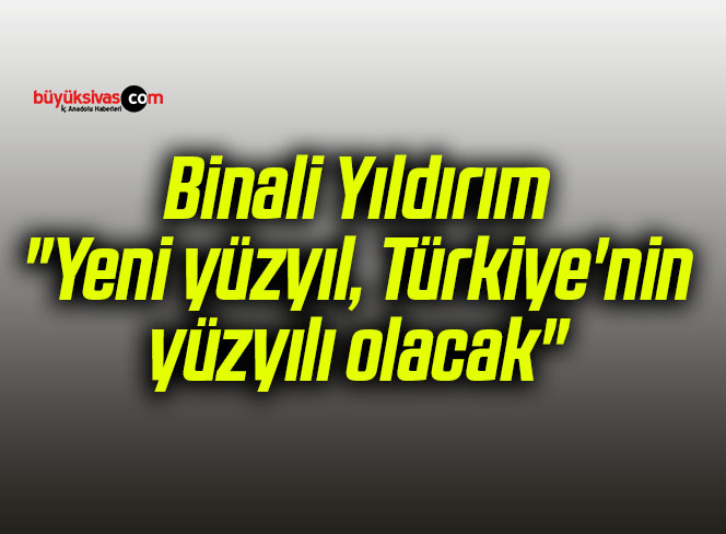 Binali Yıldırım: “Yeni yüzyıl, Türkiye’nin yüzyılı olacak”
