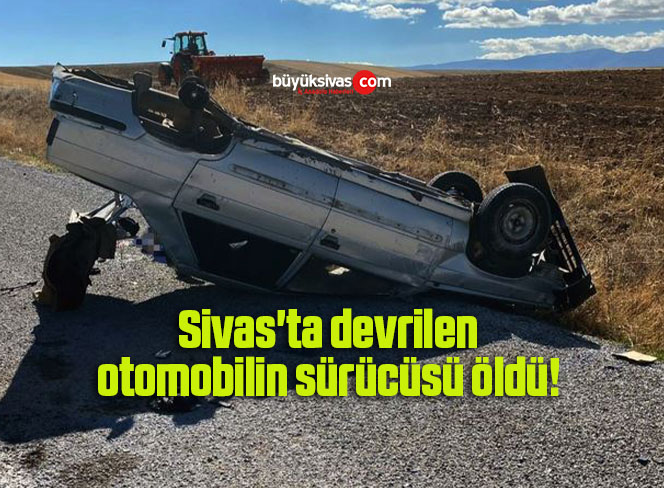 Sivas’ta devrilen otomobilin sürücüsü öldü! 