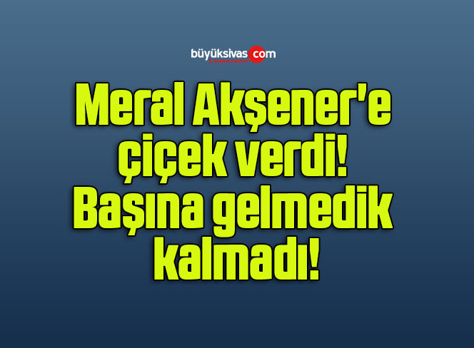 Meral Akşener’e çiçek verdi! Başına gelmedik kalmadı!